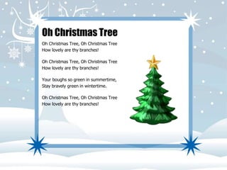 Oh Christmas Tree 
Oh Christmas Tree, Oh Christmas Tree 
How lovely are thy branches! 
Oh Christmas Tree, Oh Christmas Tree 
How lovely are thy branches! 
Your boughs so green in summertime, 
Stay bravely green in wintertime. 
Oh Christmas Tree, Oh Christmas Tree 
How lovely are thy branches! 
 