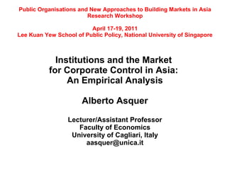 Public Organisations and New Approaches to Building Markets in Asia
                        Research Workshop

                         April 17-19, 2011
Lee Kuan Yew School of Public Policy, National University of Singapore



             Institutions and the Market
           for Corporate Control in Asia:
                An Empirical Analysis

                       Alberto Asquer

                  Lecturer/Assistant Professor
                     Faculty of Economics
                   University of Cagliari, Italy
                       aasquer@unica.it
 