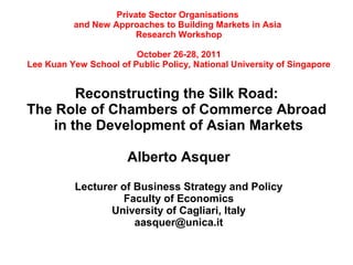 Private Sector Organisations
          and New Approaches to Building Markets in Asia
                        Research Workshop

                        October 26-28, 2011
Lee Kuan Yew School of Public Policy, National University of Singapore


        Reconstructing the Silk Road:
The Role of Chambers of Commerce Abroad
    in the Development of Asian Markets

                       Alberto Asquer

           Lecturer of Business Strategy and Policy
                    Faculty of Economics
                  University of Cagliari, Italy
                       aasquer@unica.it
 