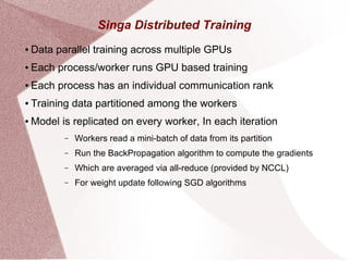 Singa Distributed Training
● Data parallel training across multiple GPUs
● Each process/worker runs GPU based training
● Each process has an individual communication rank
● Training data partitioned among the workers
● Model is replicated on every worker, In each iteration
– Workers read a mini-batch of data from its partition
– Run the BackPropagation algorithm to compute the gradients
– Which are averaged via all-reduce (provided by NCCL)
– For weight update following SGD algorithms
 