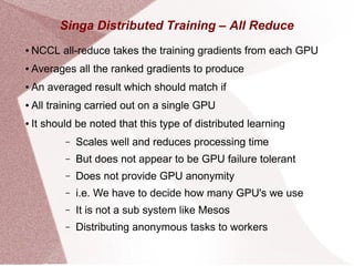 Singa Distributed Training – All Reduce
● NCCL all-reduce takes the training gradients from each GPU
● Averages all the ranked gradients to produce
● An averaged result which should match if
● All training carried out on a single GPU
● It should be noted that this type of distributed learning
– Scales well and reduces processing time
– But does not appear to be GPU failure tolerant
– Does not provide GPU anonymity
– i.e. We have to decide how many GPU's we use
– It is not a sub system like Mesos
– Distributing anonymous tasks to workers
 