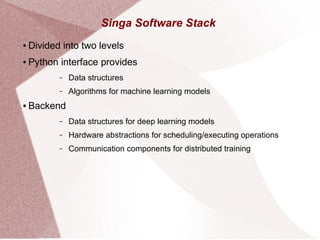 Singa Software Stack
● Divided into two levels
● Python interface provides
– Data structures
– Algorithms for machine learning models
● Backend
– Data structures for deep learning models
– Hardware abstractions for scheduling/executing operations
– Communication components for distributed training
 