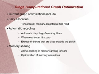 Singa Computational Graph Optimization
● Current graph optimizations include
● Lazy allocation
– Tensor/block memory allocated at first read
● Automatic recycling
– Automatic recycling of memory block
– When read count hits zero
– Except for blocks that are used outside the graph
● Memory sharing
– Allows sharing of memory among tensors
– Optimization of memory operations
 