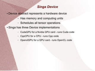 Singa Device
● Device abstract represents a hardware device
– Has memory and computing units
– Schedules all tensor operations
● Singa has three Device implementations
– CudaGPU for a Nvidia GPU card - runs Cuda code
– CppCPU for a CPU - runs Cpp code
– OpenclGPU for a GPU card - runs OpenCL code
 