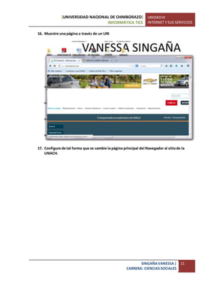 [UNIVERSIDAD NACIONAL DE CHIMBORAZO]
INFORMÁTICA TICS
UNIDADIII
INTERNET Y SUS SERVICIOS
SINGAÑAVANESSA|
CARRERA: CIENCIASSOCIALES
11
16. Muestre una página a través de un URI
17. Configure de tal forma que se cambie la página principal del Navegador al sitiode la
UNACH.
 