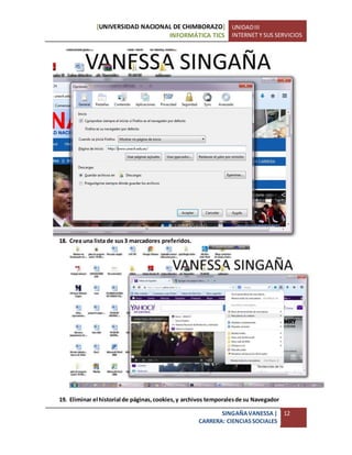 [UNIVERSIDAD NACIONAL DE CHIMBORAZO]
INFORMÁTICA TICS
UNIDADIII
INTERNET Y SUS SERVICIOS
SINGAÑAVANESSA|
CARRERA: CIENCIASSOCIALES
12
18. Crea una lista de sus3 marcadores preferidos.
19. Eliminar el historial de páginas,cookies,y archivos temporalesde su Navegador
 