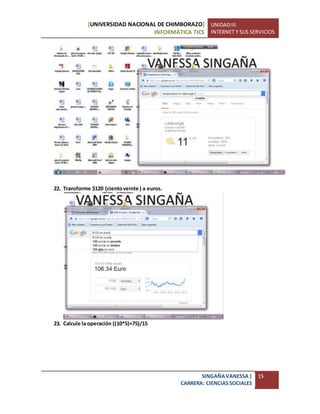 [UNIVERSIDAD NACIONAL DE CHIMBORAZO]
INFORMÁTICA TICS
UNIDADIII
INTERNET Y SUS SERVICIOS
SINGAÑAVANESSA|
CARRERA: CIENCIASSOCIALES
15
22. Transforme $120 (cientoveinte ) a euros.
23. Calcule la operación ((10*5)+75)/15
 