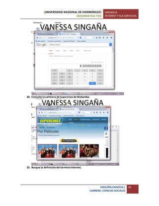 [UNIVERSIDAD NACIONAL DE CHIMBORAZO]
INFORMÁTICA TICS
UNIDADIII
INTERNET Y SUS SERVICIOS
SINGAÑAVANESSA|
CARRERA: CIENCIASSOCIALES
16
24. Consulte la cartelera de Supercinesde Riobamba
25. Busque la definicióndel términoInternet.
 