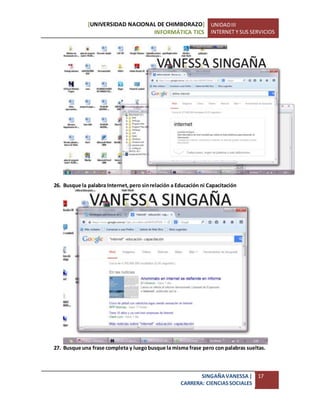 [UNIVERSIDAD NACIONAL DE CHIMBORAZO]
INFORMÁTICA TICS
UNIDADIII
INTERNET Y SUS SERVICIOS
SINGAÑAVANESSA|
CARRERA: CIENCIASSOCIALES
17
26. Busque la palabra Internet,pero sinrelación a Educación ni Capacitación
27. Busque una frase completa y luegobusque la misma frase pero con palabras sueltas.
 