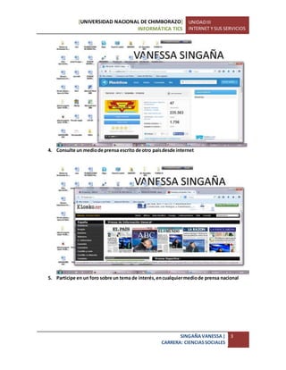 [UNIVERSIDAD NACIONAL DE CHIMBORAZO]
INFORMÁTICA TICS
UNIDADIII
INTERNET Y SUS SERVICIOS
SINGAÑAVANESSA|
CARRERA: CIENCIASSOCIALES
3
4. Consulte un mediode prensa escrito de otro paísdesde internet
5. Participe en un foro sobre un tema de interés,encualquiermediode prensa nacional
 