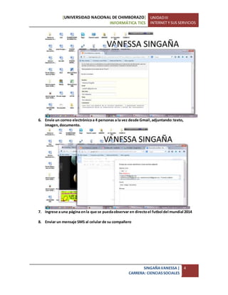 [UNIVERSIDAD NACIONAL DE CHIMBORAZO]
INFORMÁTICA TICS
UNIDADIII
INTERNET Y SUS SERVICIOS
SINGAÑAVANESSA|
CARRERA: CIENCIASSOCIALES
4
6. Envíe un correo electrónicoa 4 personas a la vez desde Gmail,adjuntando:texto,
imagen,documento.
7. Ingrese a una página enla que se puedaobservar en directoel futbol del mundial 2014
8. Enviar un mensaje SMS al celular de su compañero
 