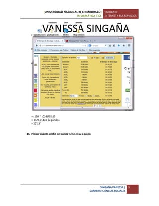 [UNIVERSIDAD NACIONAL DE CHIMBORAZO]
INFORMÁTICA TICS
UNIDADIII
INTERNET Y SUS SERVICIOS
SINGAÑAVANESSA|
CARRERA: CIENCIASSOCIALES
9
= (120 * 1024)/92,55
= 1327,71474 segundos
= 22’13’’
14. Probar cuanto ancho de banda tiene en su equipo
 