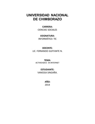 UNIVERSIDAD NACIONAL
DE CHIMBORAZO
CARRERA:
CIENCIAS SOCIALES
ASIGNATURA:
INFORMÁTICA TIC
DOCENTE:
LIC. FERNANDO GUFFANTE N.
TEMA:
ACTIVIDADES EN INTERNET
ESTUDIANTE:
VANESSA SINGAÑA.
AÑO:
2014
 