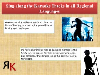 Sing along the Karaoke Tracks in all Regional
Languages
Anyone can sing and once you bump into the
bliss of hearing your own voice you will carve
to sing again and again.
We have all grown up with at least one member in the
family, who is popular for their amazing singing voice.
But, remember that singing is not the ability of only a
few people.
 