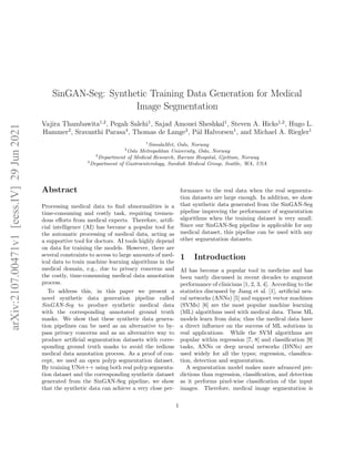 SinGAN-Seg: Synthetic Training Data Generation for Medical
Image Segmentation
Vajira Thambawita1,2
, Pegah Salehi1
, Sajad Amouei Sheshkal1
, Steven A. Hicks1,2
, Hugo L.
Hammer2
, Sravanthi Parasa4
, Thomas de Lange3
, Pål Halvorsen1
, and Michael A. Riegler1
1
SimulaMet, Oslo, Norway
2
Oslo Metropolitan University, Oslo, Norway
3
Department of Medical Research, Bærum Hospital, Gjettum, Norway
4
Department of Gastroenterology, Swedish Medical Group, Seattle, WA, USA
Abstract
Processing medical data to find abnormalities is a
time-consuming and costly task, requiring tremen-
dous efforts from medical experts. Therefore, artifi-
cial intelligence (AI) has become a popular tool for
the automatic processing of medical data, acting as
a supportive tool for doctors. AI tools highly depend
on data for training the models. However, there are
several constraints to access to large amounts of med-
ical data to train machine learning algorithms in the
medical domain, e.g., due to privacy concerns and
the costly, time-consuming medical data annotation
process.
To address this, in this paper we present a
novel synthetic data generation pipeline called
SinGAN-Seg to produce synthetic medical data
with the corresponding annotated ground truth
masks. We show that these synthetic data genera-
tion pipelines can be used as an alternative to by-
pass privacy concerns and as an alternative way to
produce artificial segmentation datasets with corre-
sponding ground truth masks to avoid the tedious
medical data annotation process. As a proof of con-
cept, we used an open polyp segmentation dataset.
By training UNet++ using both real polyp segmenta-
tion dataset and the corresponding synthetic dataset
generated from the SinGAN-Seg pipeline, we show
that the synthetic data can achieve a very close per-
formance to the real data when the real segmenta-
tion datasets are large enough. In addition, we show
that synthetic data generated from the SinGAN-Seg
pipeline improving the performance of segmentation
algorithms when the training dataset is very small.
Since our SinGAN-Seg pipeline is applicable for any
medical dataset, this pipeline can be used with any
other segmentation datasets.
1 Introduction
AI has become a popular tool in medicine and has
been vastly discussed in recent decades to augment
performance of clinicians [1, 2, 3, 4]. According to the
statistics discussed by Jiang et al. [1], artificial neu-
ral networks (ANNs) [5] and support vector machines
(SVMs) [6] are the most popular machine learning
(ML) algorithms used with medical data. These ML
models learn from data; thus the medical data have
a direct influence on the success of ML solutions in
real applications. While the SVM algorithms are
popular within regression [7, 8] and classification [9]
tasks, ANNs or deep neural networks (DNNs) are
used widely for all the types; regression, classifica-
tion, detection and segmentation.
A segmentation model makes more advanced pre-
dictions than regression, classification, and detection
as it performs pixel-wise classification of the input
images. Therefore, medical image segmentation is
1
arXiv:2107.00471v1
[eess.IV]
29
Jun
2021
 