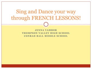 Jenna Yambor Thompson valley high school Conrad ball middle school Sing and Dance your way through FRENCH LESSONS! 