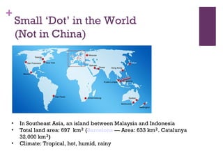 Small ‘Dot’ in the World (Not in China)‏ In Southeast Asia, an island between Malaysia and Indonesia Total land area: 697  km ²  ( Barcelona  — Area: 633 km ² . Catalunya 32.000 km ² )‏ Climate: Tropical, hot, humid, rainy  
