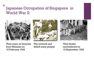 Japanese Occupation of Singapore  in World War II  They came on bicycles from Malaysia on 15 February 1942 The tortured and killed many people They finally surrendered on  12 September 1945 