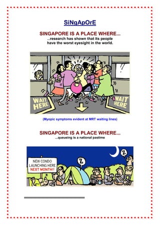 SiNgApOrE
SINGAPORE IS A PLACE WHERE...
   ...research has shown that its people
   have the worst eyesight in the world.




 (Myopic symptoms evident at MRT waiting lines)



SINGAPORE IS A PLACE WHERE...
        ...queueing is a national pastime
 