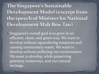 The Singapore’s Sustainable Development Model (excerpt from the speech of Minister for National Development Mah Bow Tan) Singapore’s overall goal is to grow in an efficient, clean, and green way. We want to develop without squandering resources and causing unnecessary waste. We want to develop without polluting our environment. We want to develop, while preserving greenery, waterways, and our natural heritage.