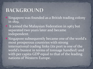 Singapore was founded as a British trading colony in 1819. It joined the Malaysian Federation in 1963 but separated two years later and became independent. Singapore subsequently became one of the world's most prosperous countries with strong international trading links (its port is one of the world's busiest in terms of tonnage handled) and with per capita GDP equal to that of the leading nations of Western Europe.BACKGROUND