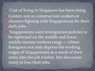  Cost of living in Singapore has been risingCenters not on construction workers or cleaners fighting with Singaporeans for their daily jobs. Singaporeans want immigration policies to be tightened on the middle and lower-middle income workers range — where foreigners not only depress the working wages of Singaporeans as a result of their entry into the job market, but also cause many to lose their jobs.