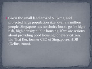 Given the small land area of 648km2, and projected large population size, over 4.5 million people, Singapore has no choice but to go for high-risk, high density public housing, if we are serious about providing good housing for every citizen. Liu Thai Ker, former CEO of Singapore’s HDB (Delius, 2000).
