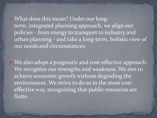 What does this mean? Under our long-term, integrated planning approach, we align our policies - from energy to transport to industry and urban planning - and take a long-term, holistic view of our needs and circumstances.We also adopt a pragmatic and cost-effective approach. We recognize our strengths and weakness. We aim to achieve economic growth without degrading the environment. We strive to do so in the most cost-effective way, recognizing that public resources are finite.