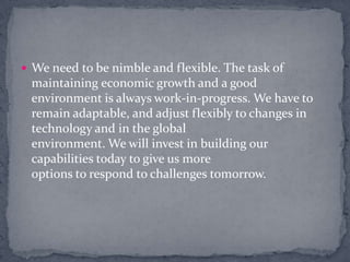 We need to be nimble and flexible. The task of maintaining economic growth and a good environment is always work-in-progress. We have to remain adaptable, and adjust flexibly to changes in technology and in the globalenvironment. We will invest in building our capabilities today to give us moreoptions to respond to challenges tomorrow.