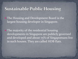 The Housing and Development Board is the largest housing developer in Singapore.The majority of the residential housing developments in Singapore are publicly governed and developed and about 75% of Singaporeans live in such houses. They are called HDB flats. Sustainable Public Housing
