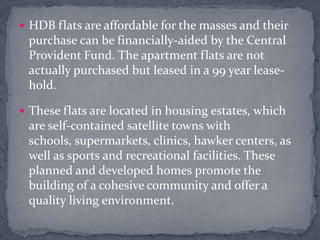 HDB flats are affordable for the masses and their purchase can be financially-aided by the Central Provident Fund. The apartment flats are not actually purchased but leased in a 99 year lease-hold. These flats are located in housing estates, which are self-contained satellite towns with schools, supermarkets, clinics, hawker centers, as well as sports and recreational facilities. These planned and developed homes promote the building of a cohesive community and offer a quality living environment.