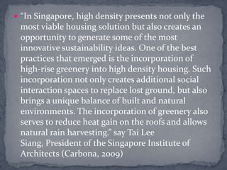 “In Singapore, high density presents not only the most viable housing solution but also creates an opportunity to generate some of the most innovative sustainability ideas. One of the best practices that emerged is the incorporation of high-rise greenery into high density housing. Such incorporation not only creates additional social interaction spaces to replace lost ground, but also brings a unique balance of built and natural environments. The incorporation of greenery also serves to reduce heat gain on the roofs and allows natural rain harvesting.” say Tai Lee Siang, President of the Singapore Institute of Architects (Carbona, 2009)