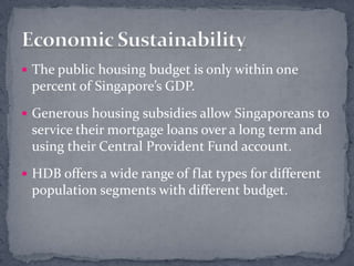 The public housing budget is only within one percent of Singapore’s GDP.Generous housing subsidies allow Singaporeans to service their mortgage loans over a long term and using their Central Provident Fund account.HDB offers a wide range of flat types for different population segments with different budget.Economic Sustainability
