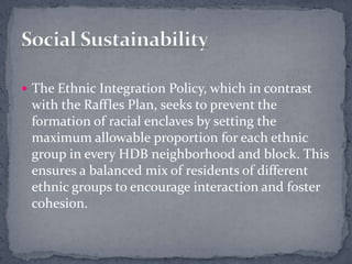The Ethnic Integration Policy, which in contrast with the Raffles Plan, seeks to prevent the formation of racial enclaves by setting the maximum allowable proportion for each ethnic group in every HDB neighborhood and block. This ensures a balanced mix of residents of different ethnic groups to encourage interaction and foster cohesion.Social Sustainability