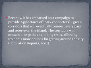 Recently, it has embarked on a campaign to provide 245hectares of “park connectors” - green corridors that will eventually connect every park and reserve on the island. The corridors will contain bike paths and hiking trails, affording residents more options for getting around the city. (Population Reports, 2002) 