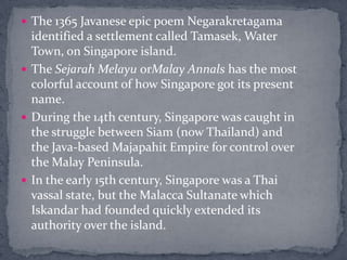 The 1365 Javanese epic poem Negarakretagama identified a settlement called Tamasek, Water Town, on Singapore island. The SejarahMelayu orMalay Annals has the most colorful account of how Singapore got its present name. During the 14th century, Singapore was caught in the struggle between Siam (now Thailand) and the Java-based Majapahit Empire for control over the Malay Peninsula.  In the early 15th century, Singapore was a Thai vassal state, but the Malacca Sultanate which Iskandar had founded quickly extended its authority over the island. 
