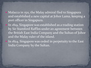 Malacca in 1511, the Malay admiral fled to Singapura and established a new capital at Johor Lama, keeping a port officer in Singapura.In 1819, Singapore was established as a trading station by Sir Stamford Raffles under an agreement between the British East India Company and the Sultan of Johor and the Malay ruler of the island.In 1824, Singapore was ceded in perpetuity to the East India Company by the Sultan.