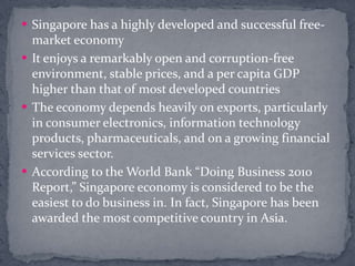 Singapore has a highly developed and successful free-market economyIt enjoys a remarkably open and corruption-free environment, stable prices, and a per capita GDP higher than that of most developed countriesThe economy depends heavily on exports, particularly in consumer electronics, information technology products, pharmaceuticals, and on a growing financial services sector.According to the World Bank “Doing Business 2010 Report,” Singapore economy is considered to be the easiest to do business in. In fact, Singapore has been awarded the most competitive country in Asia. 