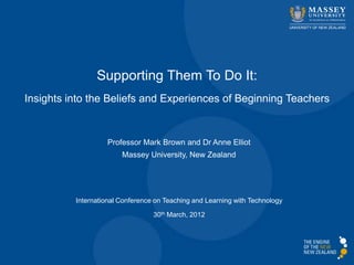 Supporting Them To Do It:
Insights into the Beliefs and Experiences of Beginning Teachers


                   Professor Mark Brown and Dr Anne Elliot
                        Massey University, New Zealand




          International Conference on Teaching and Learning with Technology

                                  30th March, 2012
 