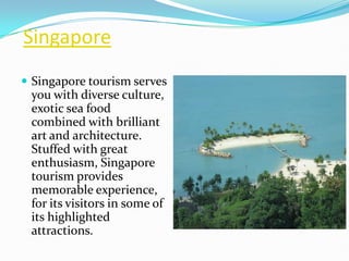 Singapore
 Singapore tourism serves
 you with diverse culture,
 exotic sea food
 combined with brilliant
 art and architecture.
 Stuffed with great
 enthusiasm, Singapore
 tourism provides
 memorable experience,
 for its visitors in some of
 its highlighted
 attractions.
 