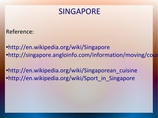 SINGAPORE
Reference:

http://en.wikipedia.org/wiki/Singapore
●http://singapore.angloinfo.com/information/moving/coun
●

http://en.wikipedia.org/wiki/Singaporean_cuisine
●http://en.wikipedia.org/wiki/Sport_in_Singapore
●

 