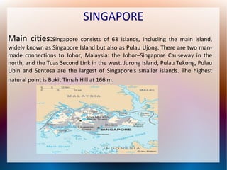 SINGAPORE
Main cities:Singapore

consists of 63 islands, including the main island,
widely known as Singapore Island but also as Pulau Ujong. There are two manmade connections to Johor, Malaysia: the Johor–Singapore Causeway in the
north, and the Tuas Second Link in the west. Jurong Island, Pulau Tekong, Pulau
Ubin and Sentosa are the largest of Singapore's smaller islands. The highest
natural point is Bukit Timah Hill at 166 m.

 