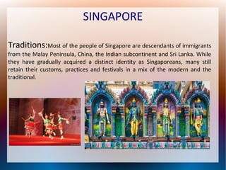 SINGAPORE
Traditions:Most of the people of Singapore are descendants of immigrants
from the Malay Peninsula, China, the Indian subcontinent and Sri Lanka. While
they have gradually acquired a distinct identity as Singaporeans, many still
retain their customs, practices and festivals in a mix of the modern and the
traditional.

 