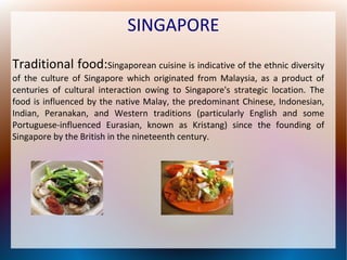 SINGAPORE
Traditional food:Singaporean cuisine is indicative of the ethnic diversity
of the culture of Singapore which originated from Malaysia, as a product of
centuries of cultural interaction owing to Singapore's strategic location. The
food is influenced by the native Malay, the predominant Chinese, Indonesian,
Indian, Peranakan, and Western traditions (particularly English and some
Portuguese-influenced Eurasian, known as Kristang) since the founding of
Singapore by the British in the nineteenth century.

 