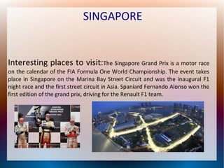 SINGAPORE

Interesting places to visit:The Singapore Grand Prix is a motor race
on the calendar of the FIA Formula One World Championship. The event takes
place in Singapore on the Marina Bay Street Circuit and was the inaugural F1
night race and the first street circuit in Asia. Spaniard Fernando Alonso won the
first edition of the grand prix, driving for the Renault F1 team.

 
