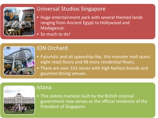 Universal Studios Singapore
• Huge entertainment park with several themed lands
ranging from Ancient Egypt to Hollywood and
Madagascar.
• So much to do!
ION Orchard
• Futuristic and all spaceship-like, this monster mall spans
eight retail floors and 48 more residential floors.
• There are over 333 stores with high fashion brands and
gourmet dining venues.
Istana
• This stately mansion built by the British colonial
government now serves as the official residence of the
President of Singapore.
 