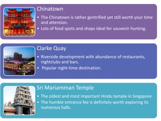 Chinatown
• The Chinatown is rather gentrified yet still worth your time
and attention.
• Lots of food spots and shops ideal for souvenir hunting.
Clarke Quay
• Riverside development with abundance of restaurants,
nightclubs and bars.
• Popular night-time destination.
Sri Mariamman Temple
• The oldest and most important Hindu temple in Singapore.
• The humble entrance fee is definitely worth exploring its
numerous halls.
 