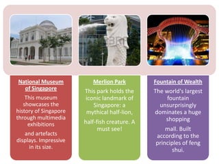 National Museum
of Singapore
This museum
showcases the
history of Singapore
through multimedia
exhibitions
and artefacts
displays. Impressive
in its size.
Merlion Park
This park holds the
iconic landmark of
Singapore: a
mythical half-lion,
half-fish creature. A
must see!
Fountain of Wealth
The world's largest
fountain
unsurprisingly
dominates a huge
shopping
mall. Built
according to the
principles of feng
shui.
 