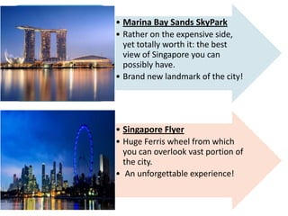 • Marina Bay Sands SkyPark
• Rather on the expensive side,
yet totally worth it: the best
view of Singapore you can
possibly have.
• Brand new landmark of the city!
• Singapore Flyer
• Huge Ferris wheel from which
you can overlook vast portion of
the city.
• An unforgettable experience!
 