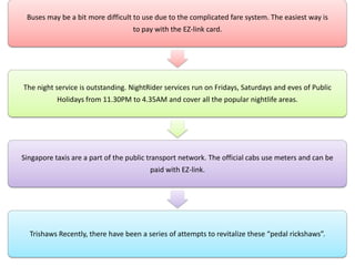 Buses may be a bit more difficult to use due to the complicated fare system. The easiest way is
to pay with the EZ-link card.
The night service is outstanding. NightRider services run on Fridays, Saturdays and eves of Public
Holidays from 11.30PM to 4.35AM and cover all the popular nightlife areas.
Singapore taxis are a part of the public transport network. The official cabs use meters and can be
paid with EZ-link.
Trishaws Recently, there have been a series of attempts to revitalize these “pedal rickshaws”.
 